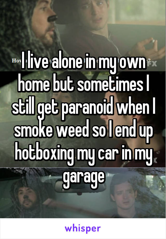 I live alone in my own home but sometimes I still get paranoid when I smoke weed so I end up hotboxing my car in my garage