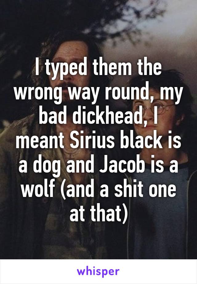 I typed them the wrong way round, my bad dickhead, I meant Sirius black is a dog and Jacob is a wolf (and a shit one at that)