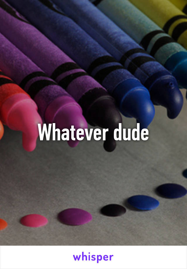 Whatever dude