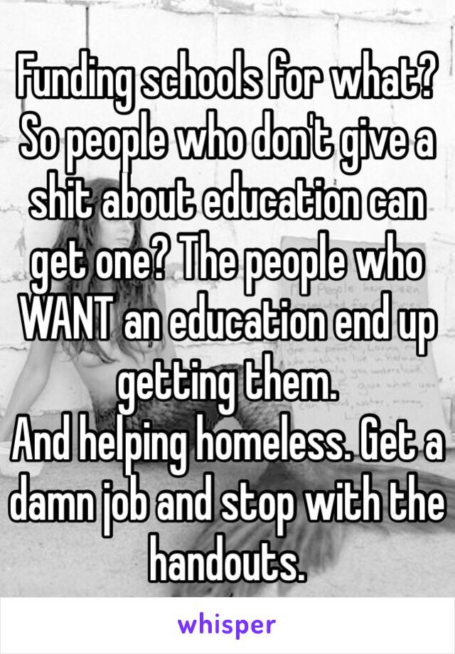 Funding schools for what? So people who don't give a shit about education can get one? The people who WANT an education end up getting them. 
And helping homeless. Get a damn job and stop with the handouts. 