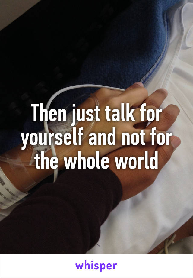 Then just talk for yourself and not for the whole world