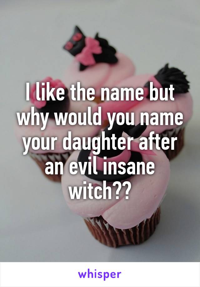 I like the name but why would you name your daughter after an evil insane witch??