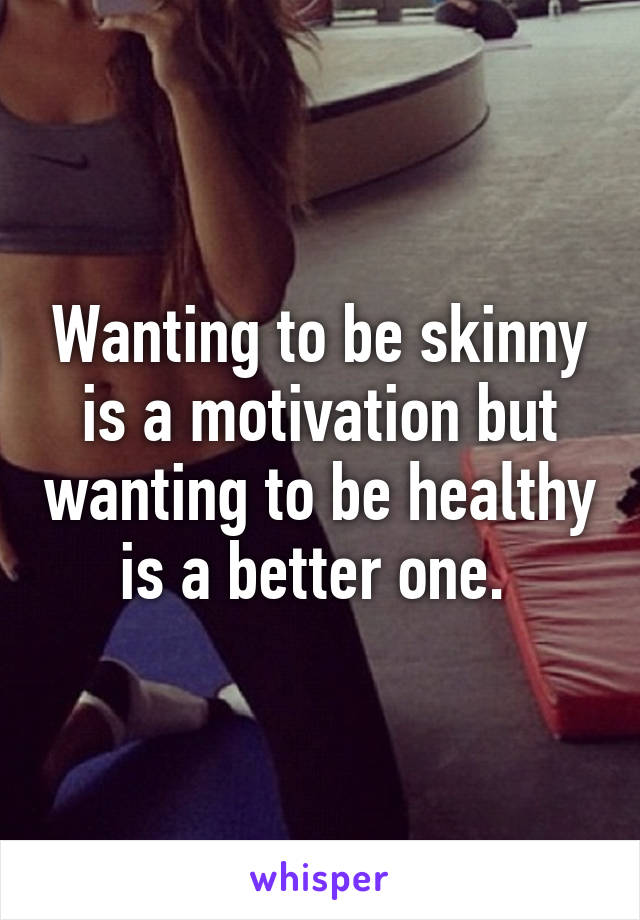 Wanting to be skinny is a motivation but wanting to be healthy is a better one. 