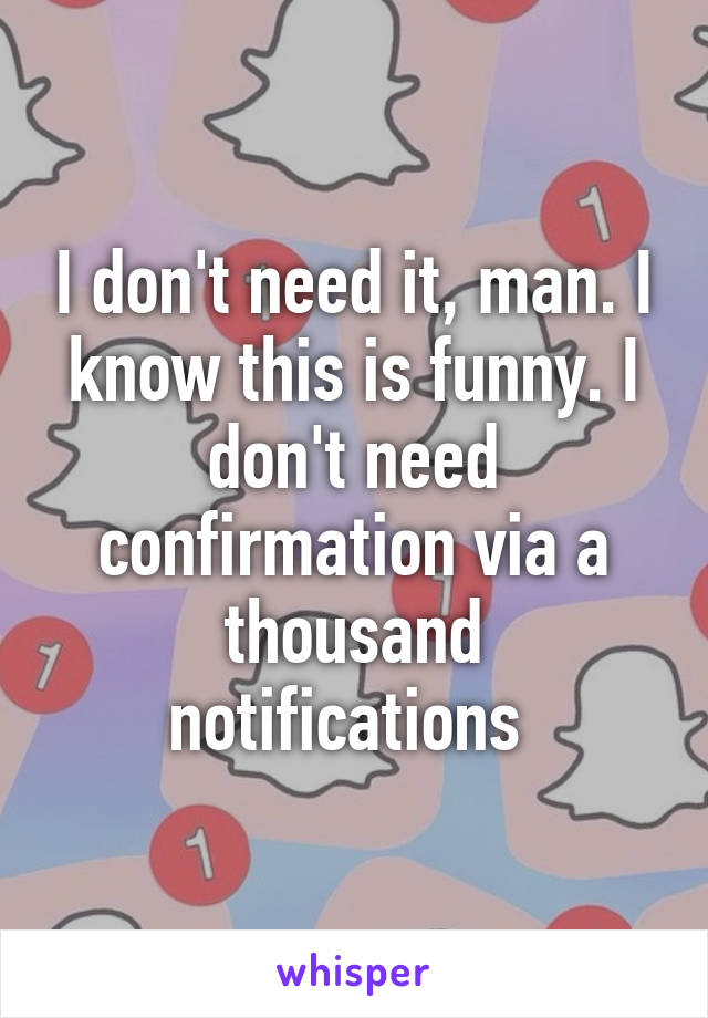 I don't need it, man. I know this is funny. I don't need confirmation via a thousand notifications 