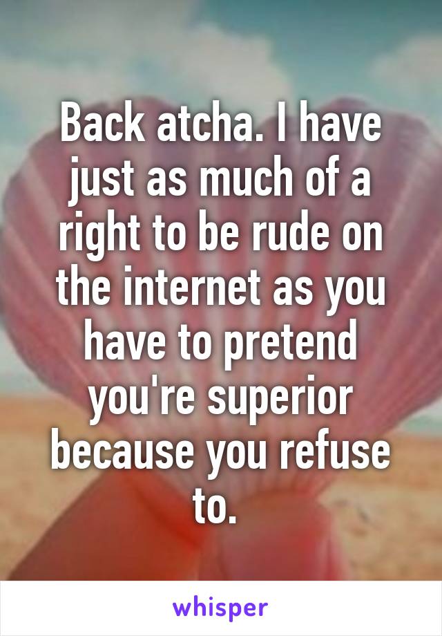 Back atcha. I have just as much of a right to be rude on the internet as you have to pretend you're superior because you refuse to. 