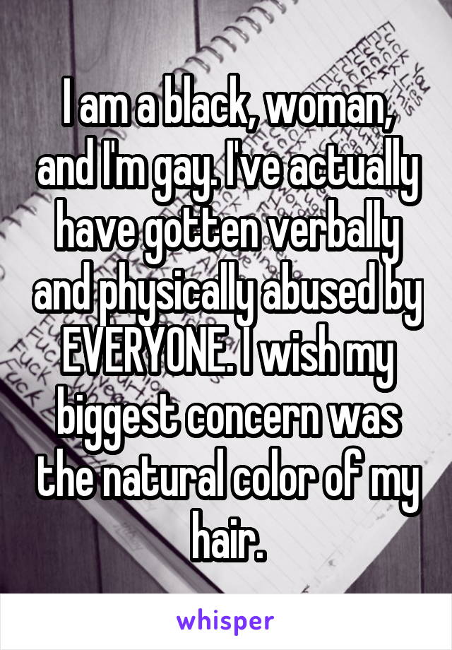 I am a black, woman, and I'm gay. I've actually have gotten verbally and physically abused by EVERYONE. I wish my biggest concern was the natural color of my hair.