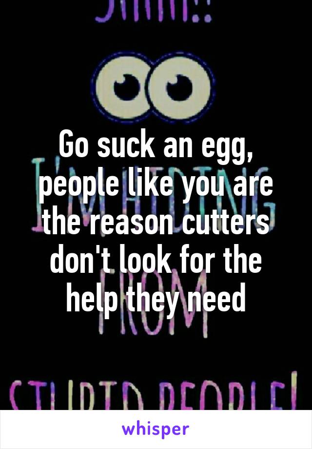 Go suck an egg, people like you are the reason cutters don't look for the help they need