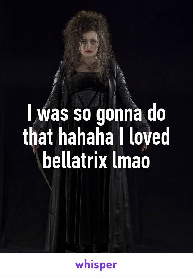 I was so gonna do that hahaha I loved bellatrix lmao