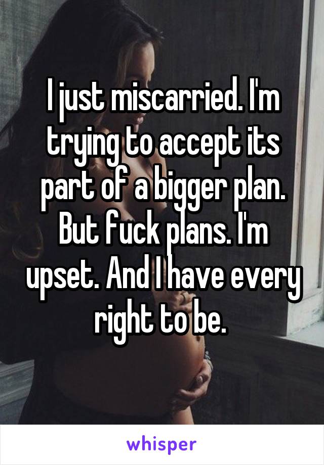 I just miscarried. I'm trying to accept its part of a bigger plan. But fuck plans. I'm upset. And I have every right to be. 

