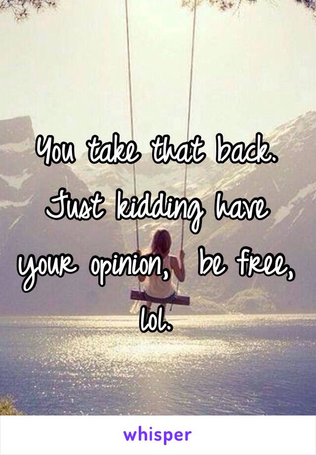 You take that back.  Just kidding have  your opinion,  be free,  lol. 