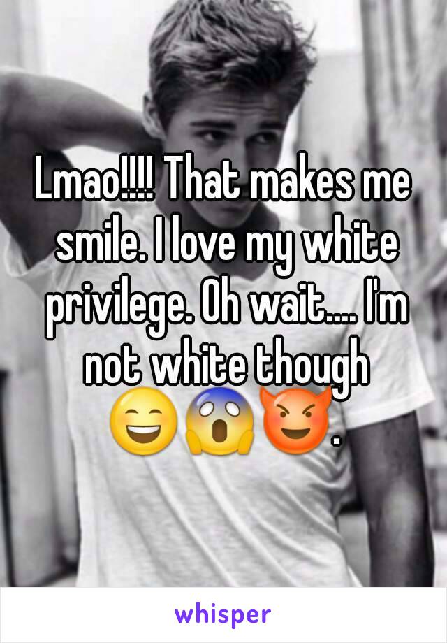 Lmao!!!! That makes me smile. I love my white privilege. Oh wait.... I'm not white though 😄😱😈. 