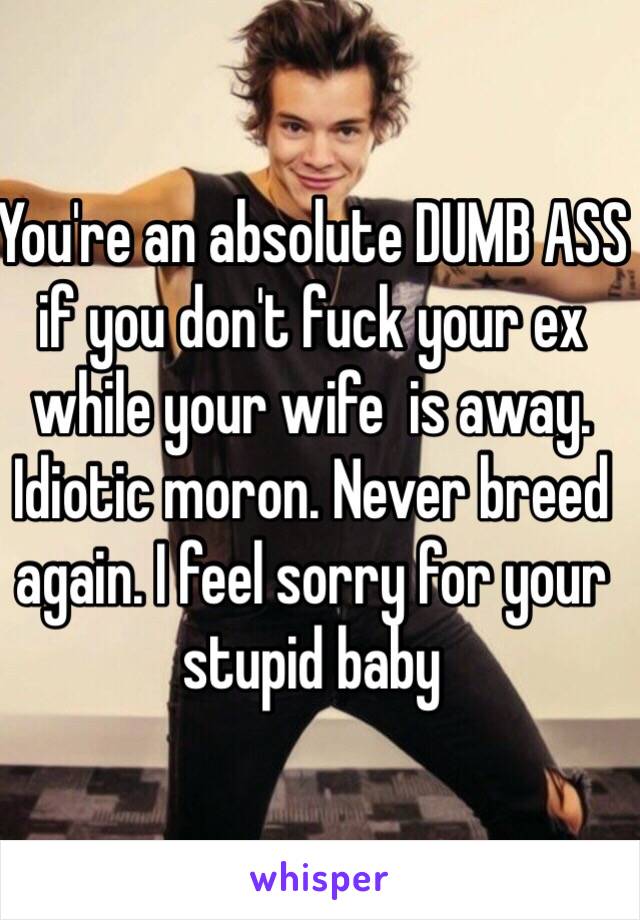 You're an absolute DUMB ASS if you don't fuck your ex while your wife  is away. Idiotic moron. Never breed again. I feel sorry for your stupid baby 