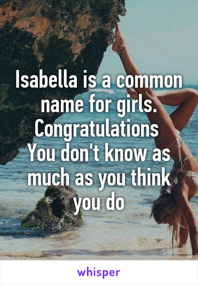 Isabella is a common name for girls.
Congratulations 
You don't know as much as you think you do