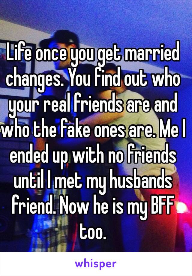 Life once you get married changes. You find out who your real friends are and who the fake ones are. Me I ended up with no friends until I met my husbands friend. Now he is my BFF too.