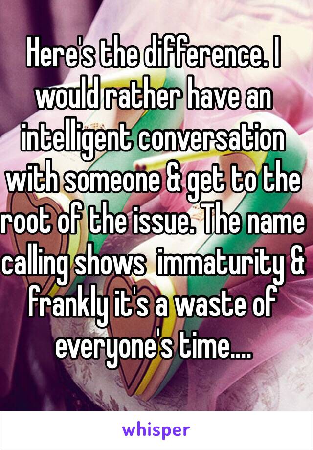 Here's the difference. I would rather have an intelligent conversation with someone & get to the root of the issue. The name calling shows  immaturity & frankly it's a waste of everyone's time....