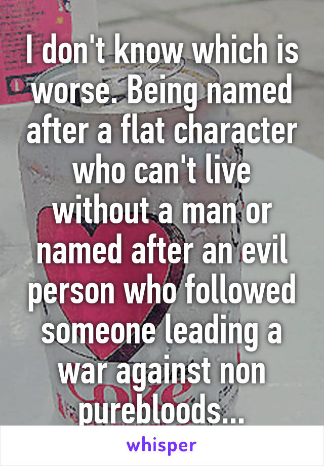 I don't know which is worse. Being named after a flat character who can't live without a man or named after an evil person who followed someone leading a war against non purebloods...