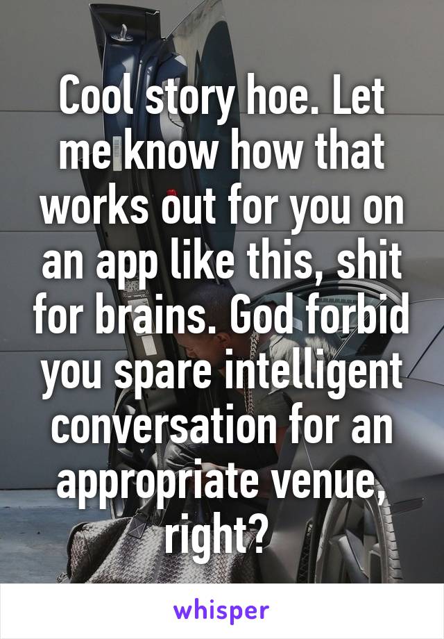 Cool story hoe. Let me know how that works out for you on an app like this, shit for brains. God forbid you spare intelligent conversation for an appropriate venue, right? 