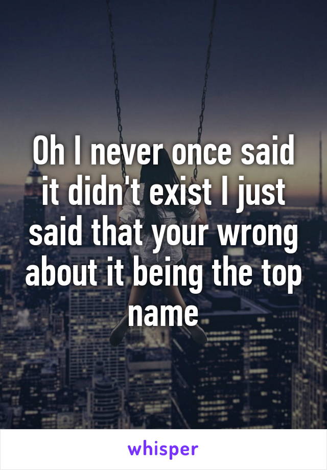 Oh I never once said it didn't exist I just said that your wrong about it being the top name