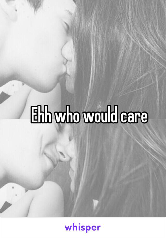 Ehh who would care