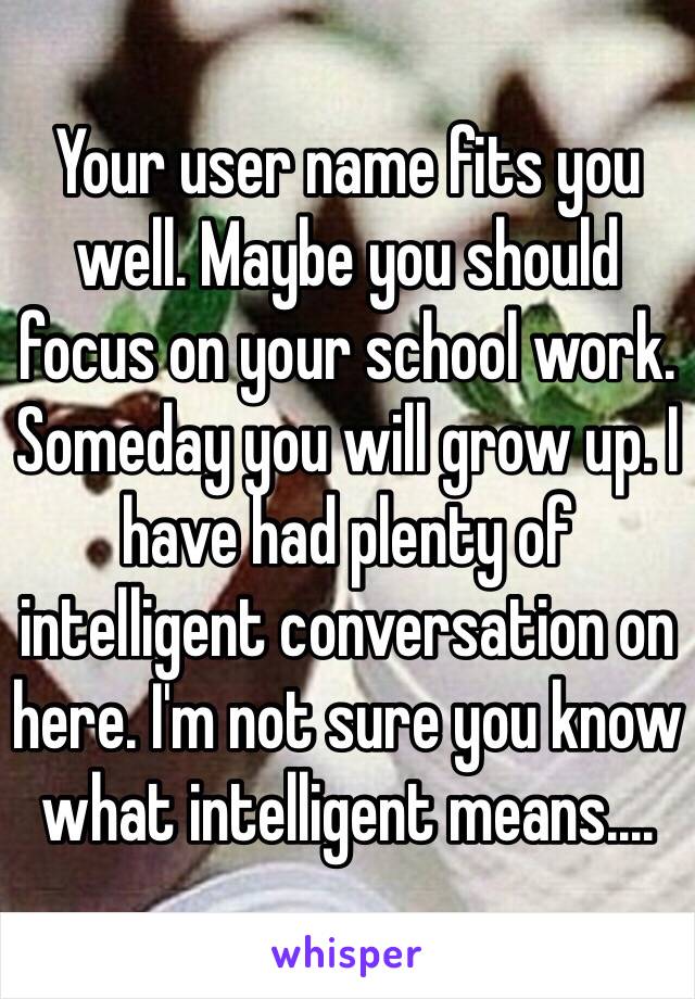 Your user name fits you well. Maybe you should focus on your school work. Someday you will grow up. I have had plenty of intelligent conversation on here. I'm not sure you know what intelligent means....