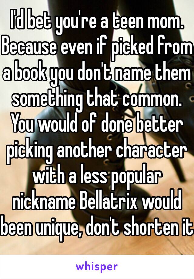 I'd bet you're a teen mom. Because even if picked from a book you don't name them something that common. You would of done better picking another character with a less popular nickname Bellatrix would been unique, don't shorten it