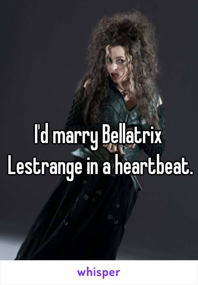 I'd marry Bellatrix Lestrange in a heartbeat.