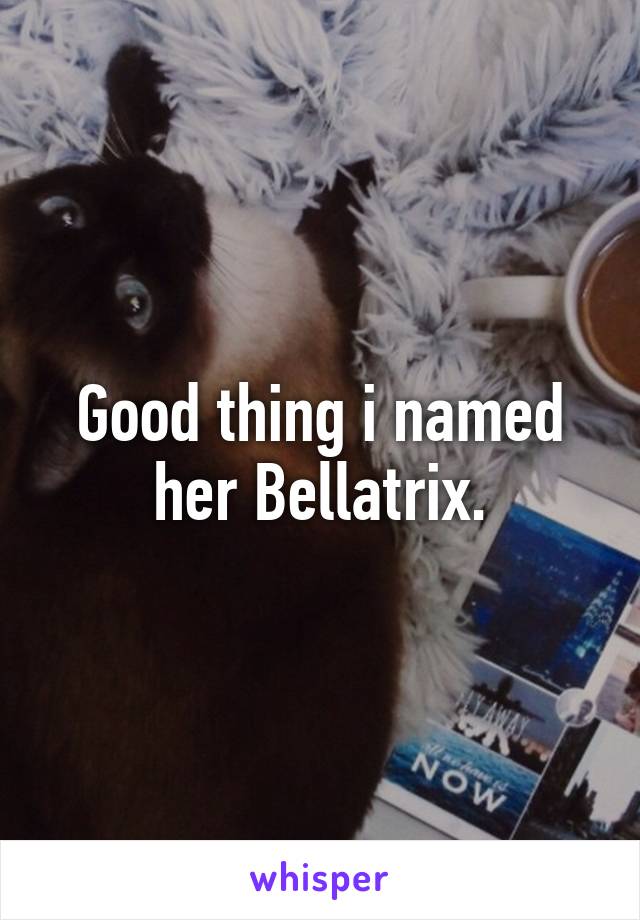 Good thing i named her Bellatrix.