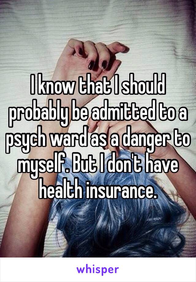 I know that I should probably be admitted to a psych ward as a danger to myself. But I don't have health insurance. 