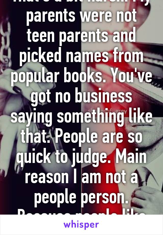 That's a bit harsh. My parents were not teen parents and picked names from popular books. You've got no business saying something like that. People are so quick to judge. Main reason I am not a people person. Because people like you. 