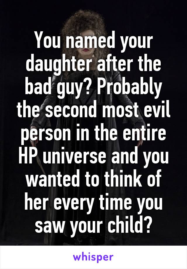 You named your daughter after the bad guy? Probably the second most evil person in the entire HP universe and you wanted to think of her every time you saw your child?