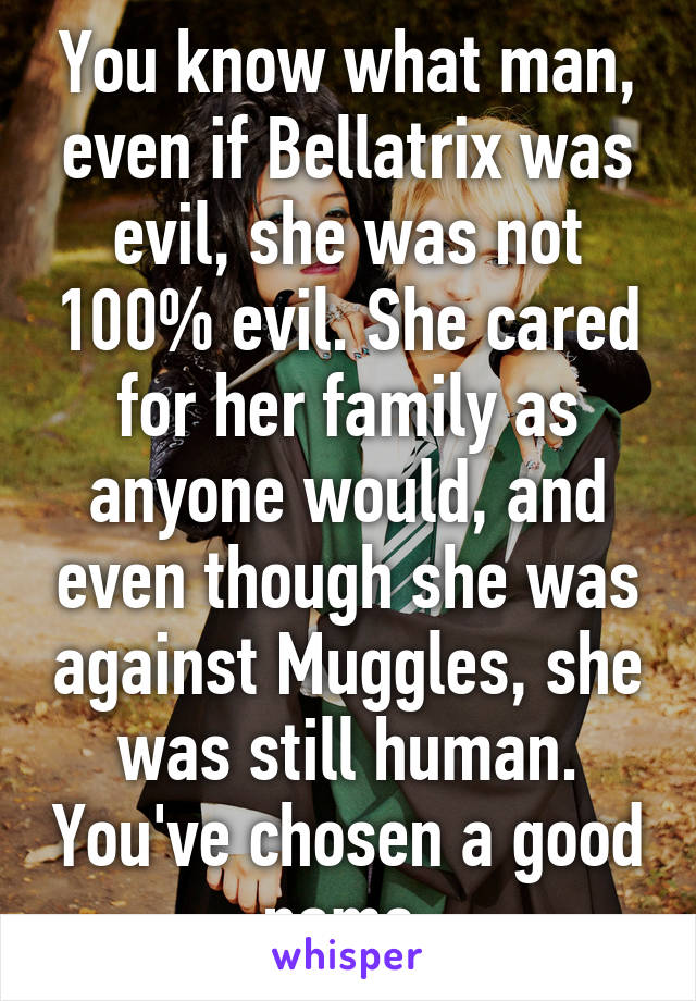 You know what man, even if Bellatrix was evil, she was not 100% evil. She cared for her family as anyone would, and even though she was against Muggles, she was still human. You've chosen a good name.