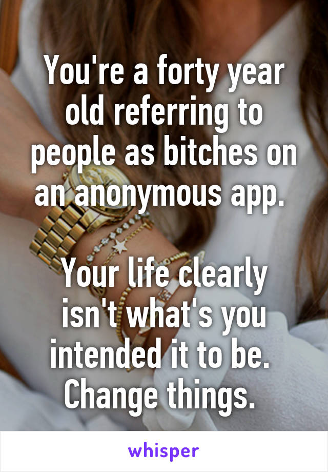 You're a forty year old referring to people as bitches on an anonymous app. 

Your life clearly isn't what's you intended it to be. 
Change things. 