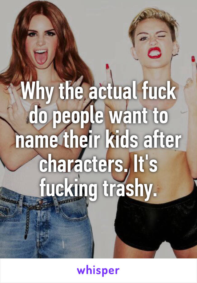 Why the actual fuck do people want to name their kids after characters. It's fucking trashy.