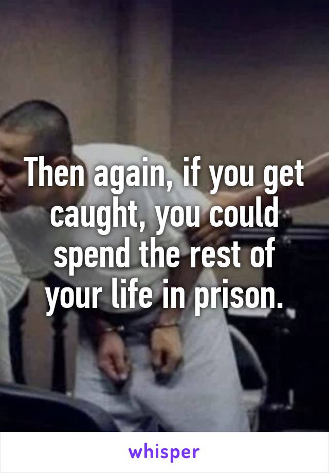 Then again, if you get caught, you could spend the rest of your life in prison.