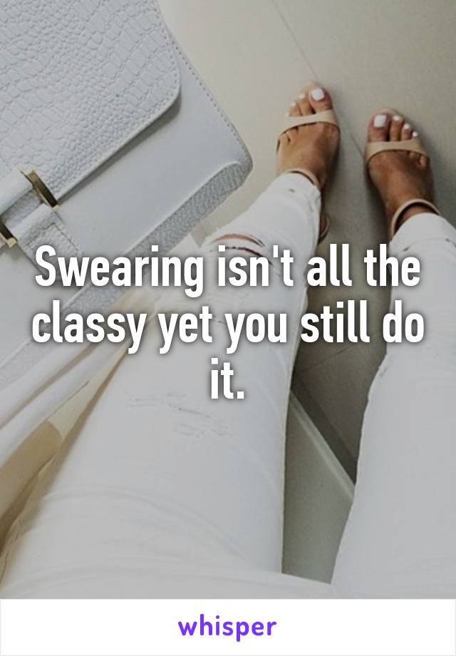 Swearing isn't all the classy yet you still do it.