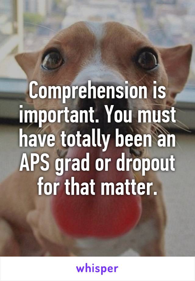 Comprehension is important. You must have totally been an APS grad or dropout for that matter.