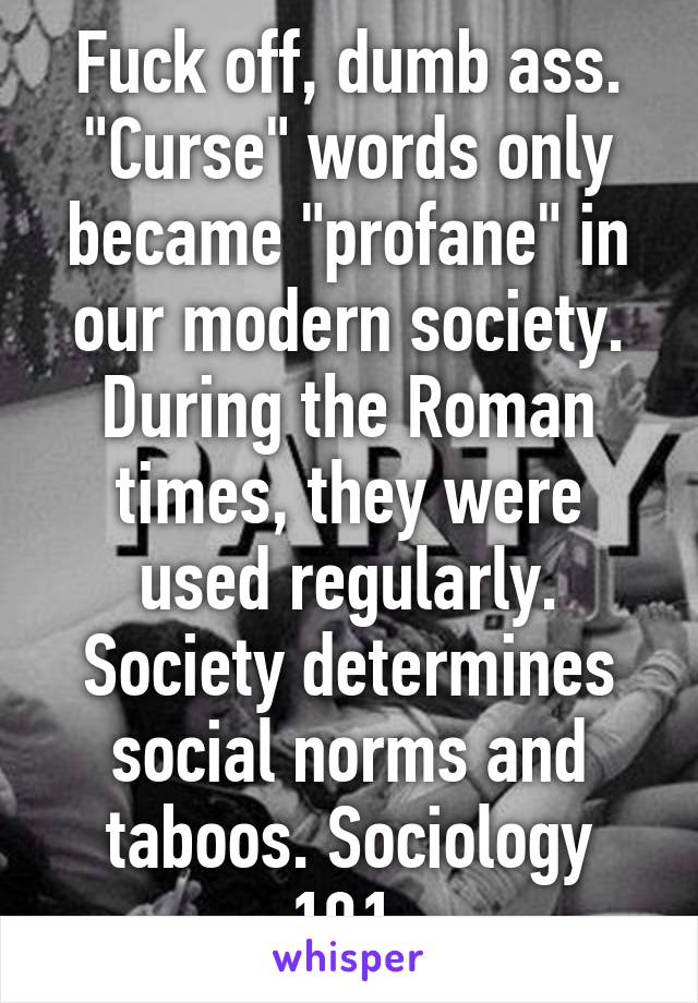 Fuck off, dumb ass. "Curse" words only became "profane" in our modern society. During the Roman times, they were used regularly. Society determines social norms and taboos. Sociology 101.