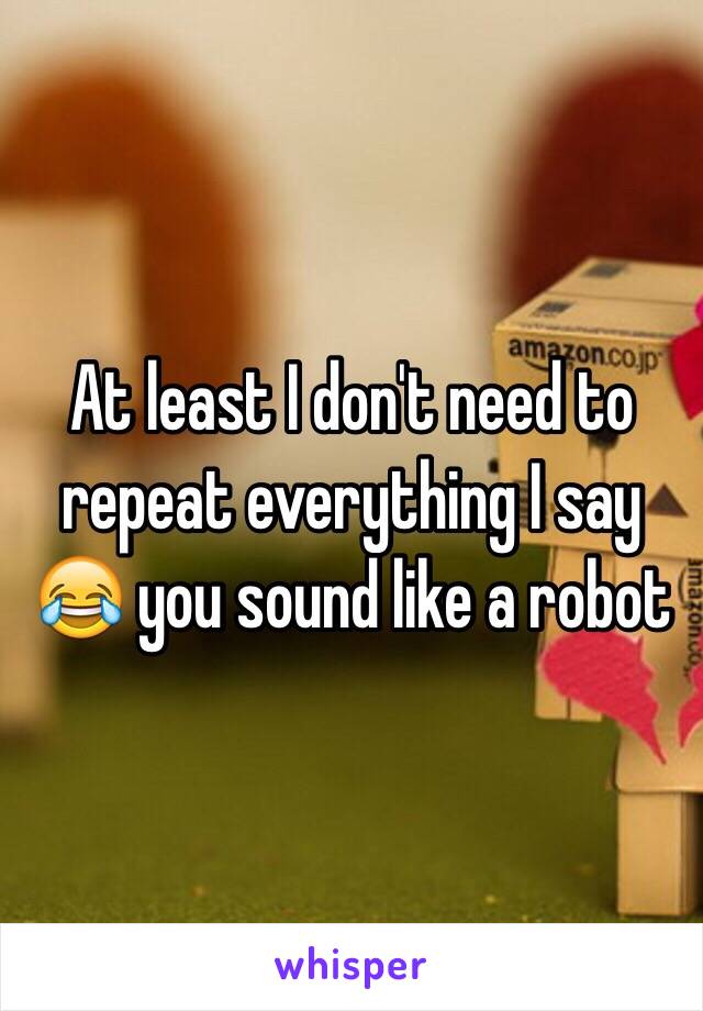 At least I don't need to repeat everything I say 😂 you sound like a robot