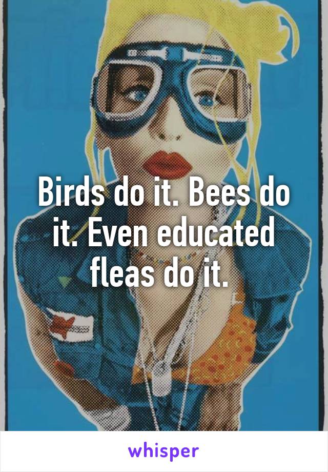 Birds do it. Bees do it. Even educated fleas do it. 