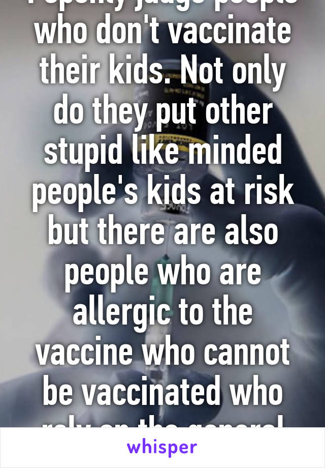 I openly judge people who don't vaccinate their kids. Not only do they put other stupid like minded people's kids at risk but there are also people who are allergic to the vaccine who cannot be vaccinated who rely on the general population.