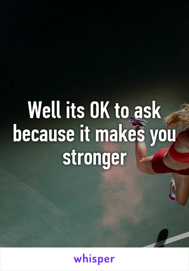 Well its OK to ask because it makes you stronger