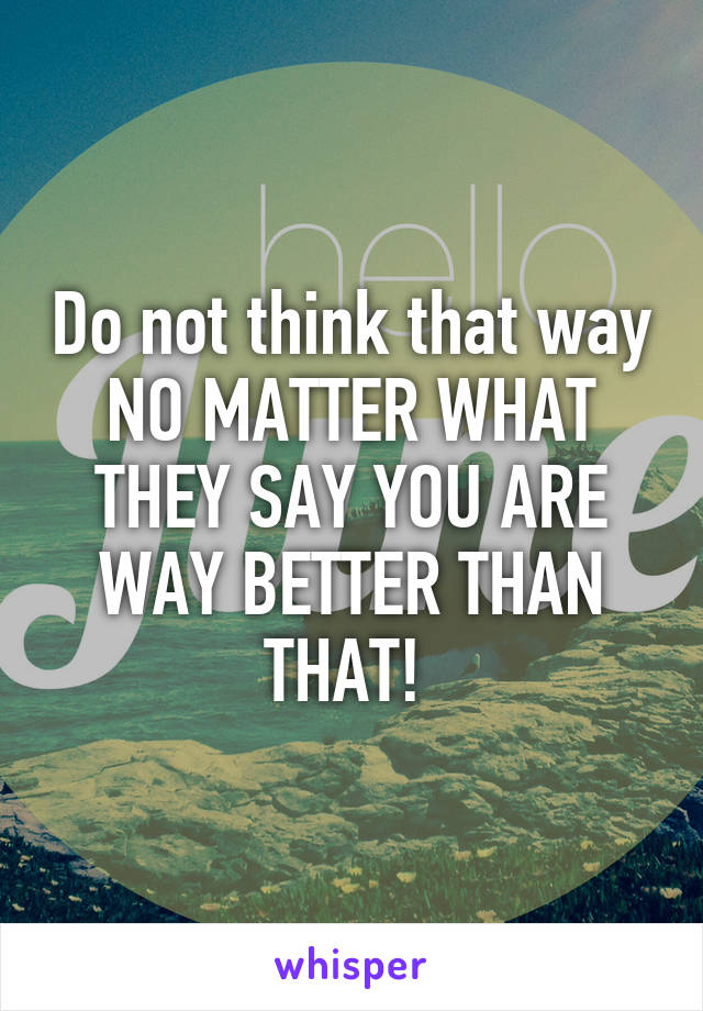 Do not think that way
NO MATTER WHAT THEY SAY YOU ARE WAY BETTER THAN THAT! 