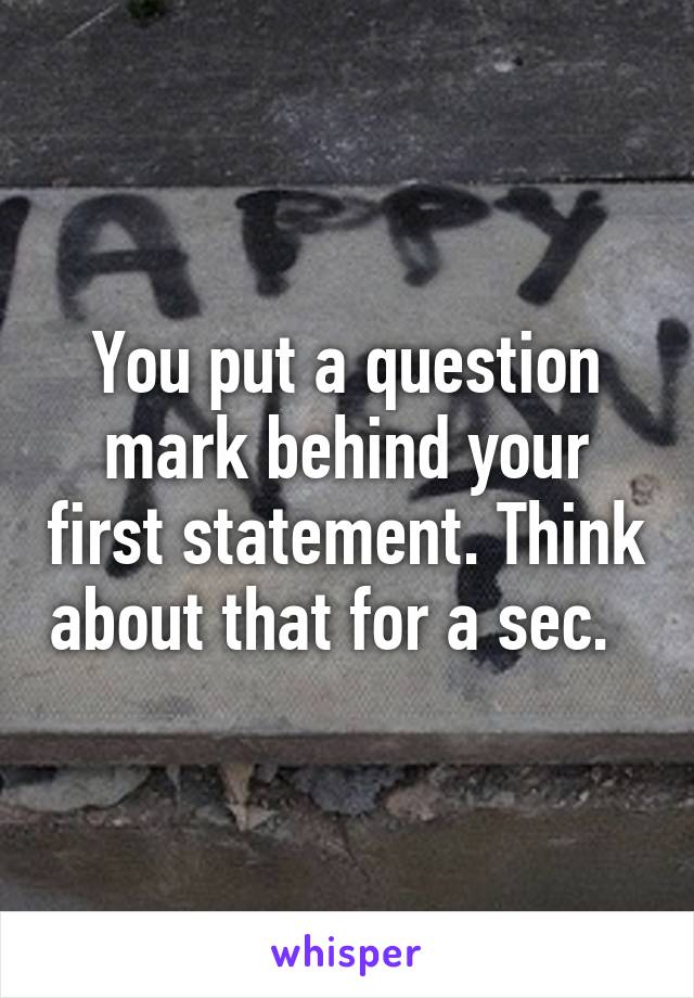 You put a question mark behind your first statement. Think about that for a sec.  