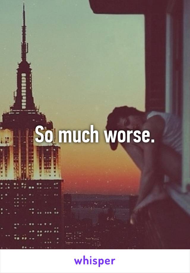 So much worse.