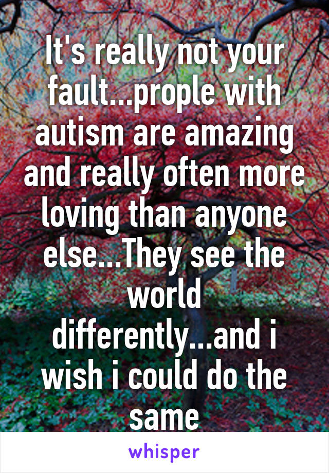 It's really not your fault...prople with autism are amazing and really often more loving than anyone else...They see the world differently...and i wish i could do the same