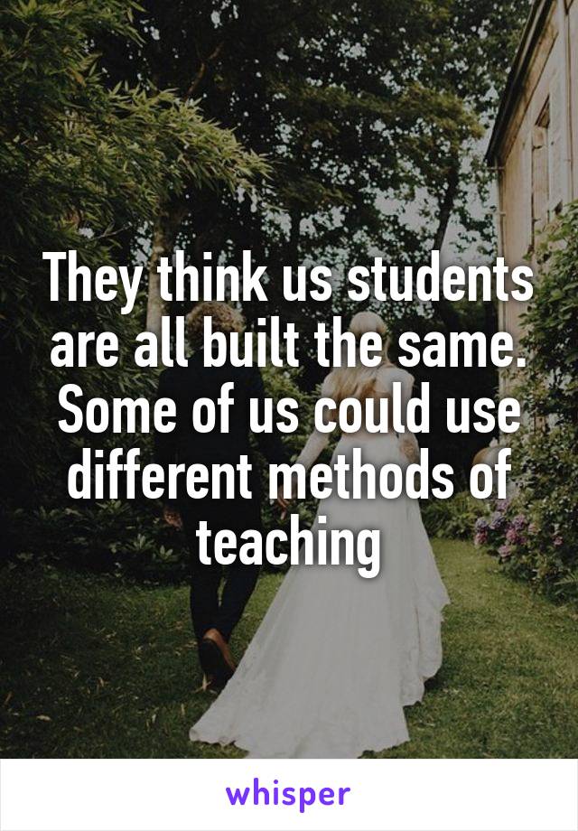 They think us students are all built the same. Some of us could use different methods of teaching