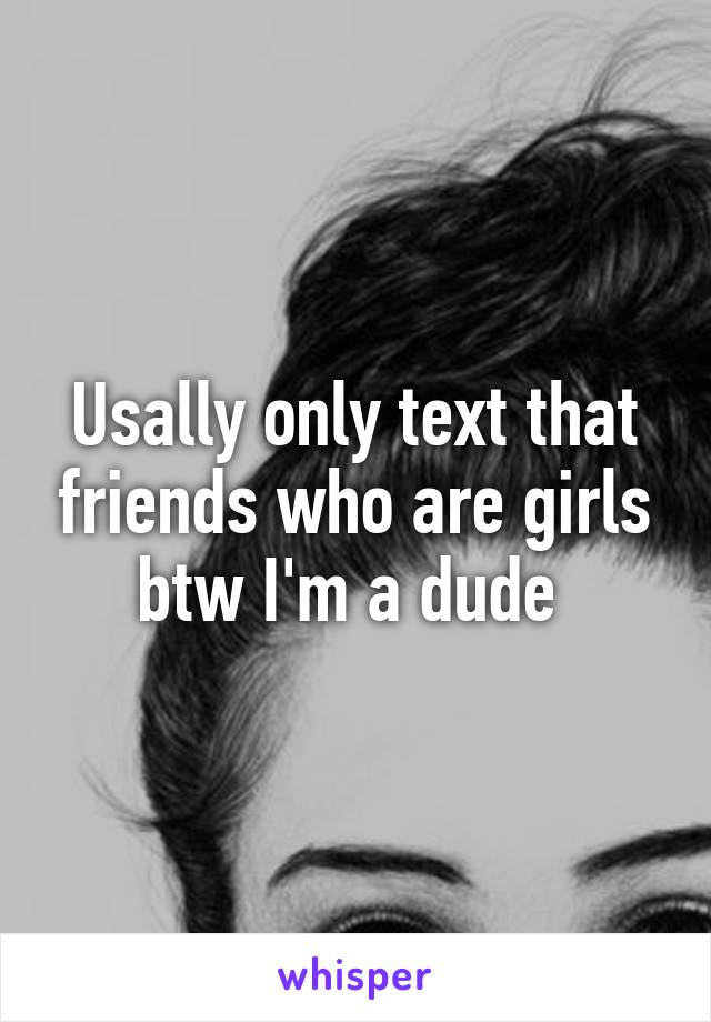 Usally only text that friends who are girls btw I'm a dude 