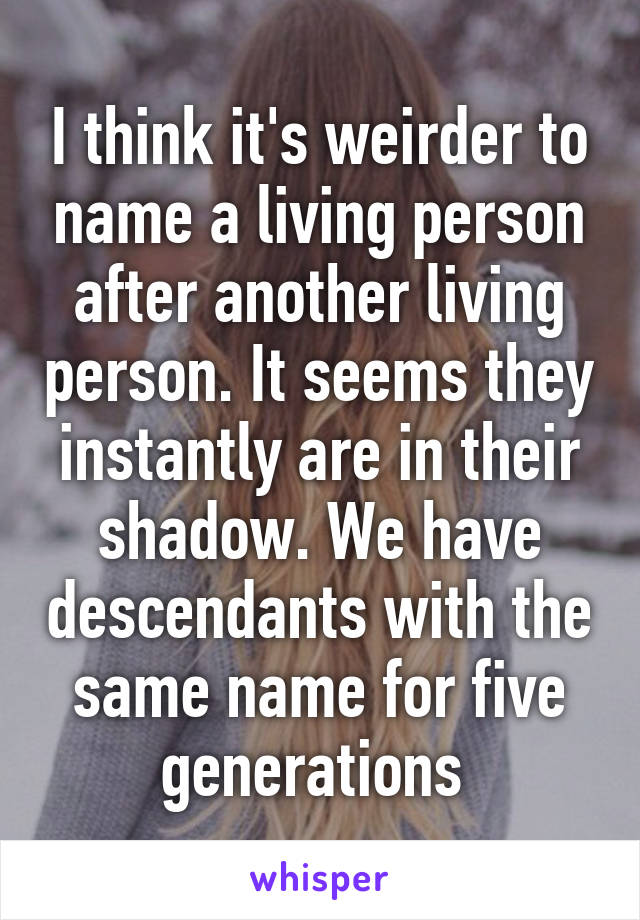 I think it's weirder to name a living person after another living person. It seems they instantly are in their shadow. We have descendants with the same name for five generations 