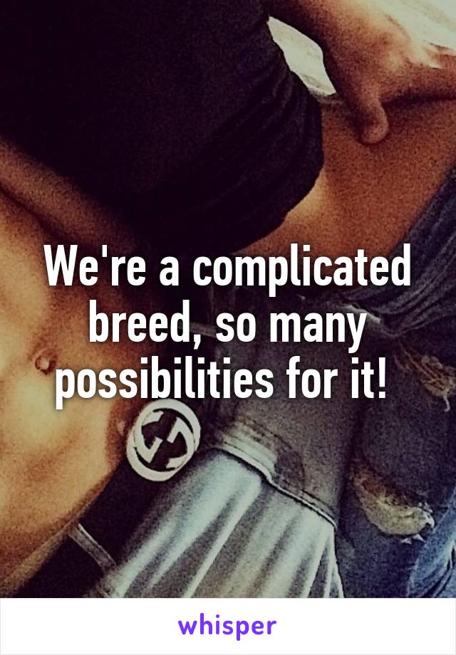 We're a complicated breed, so many possibilities for it! 