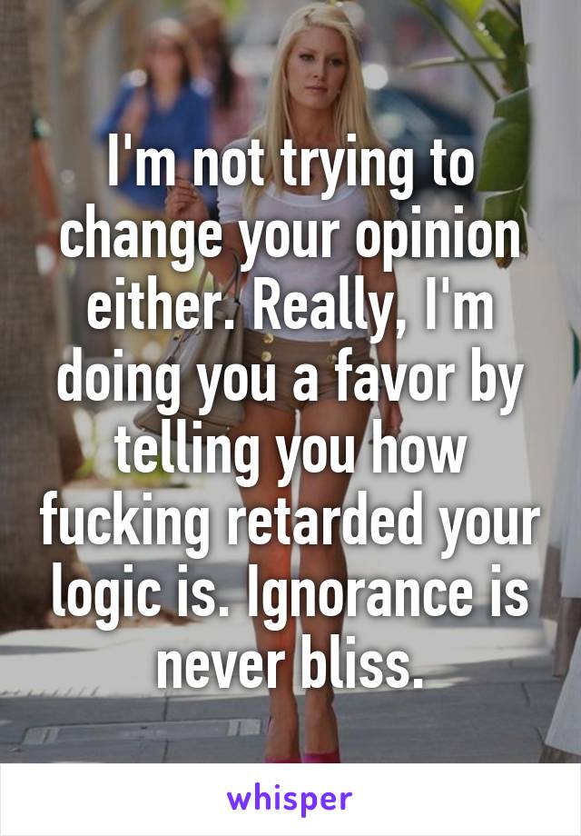 I'm not trying to change your opinion either. Really, I'm doing you a favor by telling you how fucking retarded your logic is. Ignorance is never bliss.